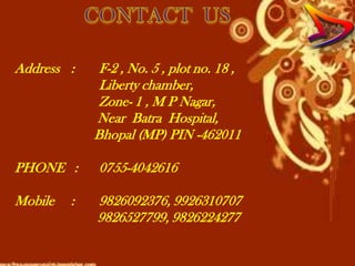Address :     F-2 , No. 5 , plot no. 18 ,
              Liberty chamber,
              Zone- 1 , M P Nagar,
             Near Batra Hospital,
             Bhopal (MP) PIN -462011

PHONE :      0755-4042616

Mobile   :   9826092376, 9926310707
             9826527799, 9826224277
 