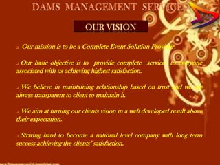 OUR VISION

   Our mission is to be a Complete Event Solution Provider.

 Our basic objective is to provide complete service to everyone
associated with us achieving highest satisfaction.

 We believe in maintaining relationship based on trust and we are
always transparent to client to maintain it.

 We aim at turning our clients vision in a well developed result above
their expectation.

 Striving hard to become a national level company with long term
success achieving the clients’ satisfaction.
 