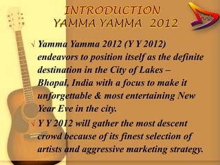 √   Yamma Yamma 2012 (Y Y 2012)
    endeavors to position itself as the definite
    destination in the City of Lakes –
    Bhopal, India with a focus to make it
    unforgettable & most entertaining New
    Year Eve in the city.
√   Y Y 2012 will gather the most descent
    crowd because of its finest selection of
    artists and aggressive marketing strategy.
 