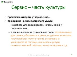 Сервис – часть культуры
•  Прокомментируйте	
  утверждение…	
  
•  Каждый	
  из	
  нас	
  предоставляет	
  услуги:	
  	
  
–  на	
  работе	
  для	
  своих	
  коллег,	
  начальников	
  и	
  
подчиненных,	
  	
  
–  а	
  также	
  выполняя	
  социальные	
  роли:	
  готовим	
  пищу	
  
для	
  семьи,	
  убираемся	
  в	
  доме,	
  подвозим	
  знакомых	
  
после	
  работы	
  (услуга	
  такси),	
  встречаем	
  и	
  
ухаживаем	
  за	
  гостями,	
  оказываем	
  услуги	
  
психологической	
  помощи,	
  консультируем	
  и	
  т.д.	
  

©	
  2013	
  Copyright	
  ExecuFve	
  ConsulFng	
  

11	
  

 