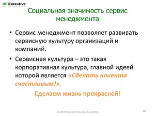 Социальная значимость сервис
менеджмента
•  Сервис	
  менеджмент	
  позволяет	
  развивать	
  
сервисную	
  культуру	
  организаций	
  и	
  
компаний.	
  	
  
•  Сервисная	
  культура	
  –	
  это	
  такая	
  
корпоративная	
  культура,	
  главной	
  идеей	
  
которой	
  является	
  «Сделать	
  клиента	
  
счастливым!».	
  
Сделаем	
  жизнь	
  прекрасней!	
  
©	
  2013	
  Copyright	
  ExecuFve	
  ConsulFng	
  

12	
  

 