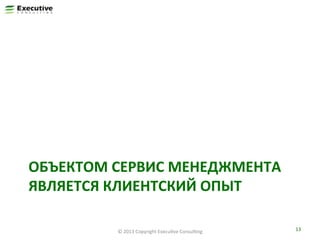 ОБЪЕКТОМ	
  СЕРВИС	
  МЕНЕДЖМЕНТА	
  
ЯВЛЯЕТСЯ	
  КЛИЕНТСКИЙ	
  ОПЫТ	
  
©	
  2013	
  Copyright	
  ExecuFve	
  ConsulFng	
  

13	
  

 