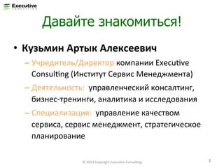 Давайте знакомиться!
•  Кузьмин	
  Артык	
  Алексеевич	
  
–  Учредитель/Директор	
  компании	
  ExecuFve	
  
ConsulFng	
  (Институт	
  Сервис	
  Менеджмента)	
  
–  Деятельность:	
  	
  управленческий	
  консалтинг,	
  
бизнес-­‐тренинги,	
  аналитика	
  и	
  исследования	
  
–  Специализация:	
  	
  управление	
  качеством	
  
сервиса,	
  сервис	
  менеджмент,	
  стратегическое	
  
планирование	
  
©	
  2013	
  Copyright	
  ExecuFve	
  ConsulFng	
  

2	
  

 