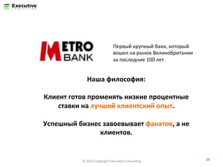 Первый	
  крупный	
  банк,	
  который	
  
вошел	
  на	
  рынок	
  Великобритании	
  
за	
  последние	
  100	
  лет.	
  

Наша	
  философия:	
  
	
  
Клиент	
  готов	
  променять	
  низкие	
  процентные	
  
ставки	
  на	
  лучший	
  клиентский	
  опыт.	
  
	
  
Успешный	
  бизнес	
  завоевывает	
  фанатов,	
  а	
  не	
  
клиентов.	
  

©	
  2013	
  Copyright	
  ExecuFve	
  ConsulFng	
  

23	
  

 