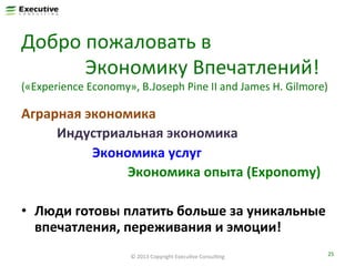 Добро	
  пожаловать	
  в	
  	
  
	
  	
  	
  	
  	
  	
  	
  	
  	
  	
  	
  	
  	
  Экономику	
  Впечатлений!	
  

(«Experience	
  Economy»,	
  B.Joseph	
  Pine	
  II	
  and	
  James	
  H.	
  Gilmore)	
  

Аграрная	
  экономика	
  	
  
	
   	
  Индустриальная	
  экономика	
  
	
   	
   	
   	
  Экономика	
  услуг	
  
	
   	
   	
   	
   	
   	
  Экономика	
  опыта	
  (Exponomy)	
  
	
  
•  Люди	
  готовы	
  платить	
  больше	
  за	
  уникальные	
  
впечатления,	
  переживания	
  и	
  эмоции!	
  
©	
  2013	
  Copyright	
  ExecuFve	
  ConsulFng	
  

25	
  

 