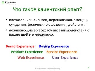 Что	
  такое	
  клиентский	
  опыт?	
  
•  впечатления	
  клиентов,	
  переживания,	
  эмоции,	
  
суждения,	
  физические	
  ощущения,	
  действия,	
  
•  возникающие	
  во	
  всех	
  точках	
  взаимодействия	
  с	
  
компанией	
  и	
  с	
  продуктом.	
  	
  
Brand	
  Experience	
  	
  	
  	
  	
  Buying	
  Experience	
  
	
  	
  	
  	
  	
  	
  Product	
  Experience	
  	
  	
  	
  Service	
  Experience	
  	
  
	
  	
  	
  	
  	
  	
  	
  	
  	
  	
  	
  	
  	
  Web	
  Experience	
  	
  	
  	
  	
  	
  	
  	
  	
  User	
  Experience	
  	
  
©	
  2013	
  Copyright	
  ExecuFve	
  ConsulFng	
  

26	
  

 