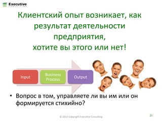Клиентский	
  опыт	
  возникает,	
  как	
  
результат	
  деятельности	
  
предприятия,	
  	
  
хотите	
  вы	
  этого	
  или	
  нет!	
  
Input	
  

Business	
  
Process	
  

Output	
  

•  Вопрос	
  в	
  том,	
  управляете	
  ли	
  вы	
  им	
  или	
  он	
  
формируется	
  стихийно?	
  
©	
  2013	
  Copyright	
  ExecuFve	
  ConsulFng	
  

27	
  

 
