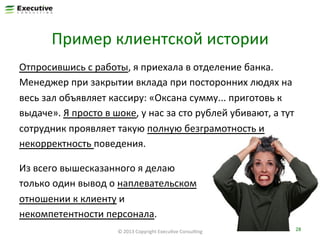 Пример	
  клиентской	
  истории	
  
Отпросившись	
  с	
  работы,	
  я	
  приехала	
  в	
  отделение	
  банка.	
  
Менеджер	
  при	
  закрытии	
  вклада	
  при	
  посторонних	
  людях	
  на	
  
весь	
  зал	
  объявляет	
  кассиру:	
  «Оксана	
  сумму...	
  приготовь	
  к	
  
выдаче».	
  Я	
  просто	
  в	
  шоке,	
  у	
  нас	
  за	
  сто	
  рублей	
  убивают,	
  а	
  тут	
  
сотрудник	
  проявляет	
  такую	
  полную	
  безграмотность	
  и	
  
некорректность	
  поведения.	
  	
  
Из	
  всего	
  вышесказанного	
  я	
  делаю	
  
только	
  один	
  вывод	
  о	
  наплевательском	
  
отношении	
  к	
  клиенту	
  и	
  
некомпетентности	
  персонала.	
  	
  
©	
  2013	
  Copyright	
  ExecuFve	
  ConsulFng	
  

28	
  

 