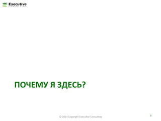 ПОЧЕМУ	
  Я	
  ЗДЕСЬ?	
  

©	
  2013	
  Copyright	
  ExecuFve	
  ConsulFng	
  

3	
  

 