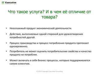 Что такое услуга? И в чем её отличие от
товара?
•  Неосязаемый	
  продукт	
  экономической	
  деятельности.	
  
•  Действия,	
  выполняемые	
  одной	
  стороной	
  для	
  удовлетворения	
  
потребностей	
  другой.	
  
•  Процесс	
  производства	
  и	
  процесс	
  потребления	
  продукта	
  протекают	
  
одновременно.	
  
•  Потребитель	
  не	
  может	
  оценить	
  потребительские	
  свойства	
  и	
  качество	
  
продукта	
  не	
  потребляя.	
  	
  
•  Может	
  включать	
  в	
  себя	
  бизнес	
  процессы,	
  которые	
  поддерживаются	
  
самим	
  клиентом.	
  
31	
  

©	
  2013	
  Copyright	
  ExecuFve	
  ConsulFng	
  

 