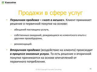 Продажи в сфере услуг
•  Первичная	
  продажа	
  –	
  «кот	
  в	
  мешке».	
  Клиент	
  принимает	
  
решение	
  о	
  первичной	
  покупке	
  на	
  основе:	
  
–  обещаний	
  поставщика	
  услуги,	
  
–  собственных	
  ожиданий,	
  рождающихся	
  из	
  клиентского	
  опыта	
  с	
  
другими	
  провайдерами,	
  
–  рекомендаций.	
  

•  Вторичная	
  продажа	
  (воздействие	
  на	
  клиента)	
  происходит	
  
в	
  процессе	
  оказания	
  услуги.	
  То	
  есть	
  решение	
  о	
  вторичной	
  
покупке	
  принимается	
  на	
  основе	
  впечатлений	
  от	
  
первичного	
  потребления.	
  
©	
  2013	
  Copyright	
  ExecuFve	
  ConsulFng	
  

33	
  

 