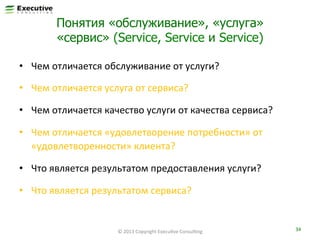 Понятия «обслуживание», «услуга»
«сервис» (Service, Service и Service)
•  Чем	
  отличается	
  обслуживание	
  от	
  услуги?	
  
•  Чем	
  отличается	
  услуга	
  от	
  сервиса?	
  

?	
  

•  Чем	
  отличается	
  качество	
  услуги	
  от	
  качества	
  сервиса?	
  
•  Чем	
  отличается	
  «удовлетворение	
  потребности»	
  от	
  
«удовлетворенности»	
  клиента?	
  
•  Что	
  является	
  результатом	
  предоставления	
  услуги?	
  
•  Что	
  является	
  результатом	
  сервиса?	
  

©	
  2013	
  Copyright	
  ExecuFve	
  ConsulFng	
  

34	
  

 