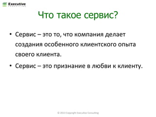 Что такое сервис?
•  Сервис	
  –	
  это	
  то,	
  что	
  компания	
  делает	
  
создания	
  особенного	
  клиентского	
  опыта	
  
своего	
  клиента.	
  
•  Сервис	
  –	
  это	
  признание	
  в	
  любви	
  к	
  клиенту.	
  

35	
  

©	
  2013	
  Copyright	
  ExecuFve	
  ConsulFng	
  

 