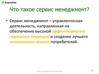 Что такое сервис менеджмент?
•  Сервис	
  менеджмент	
  –	
  управленческая	
  
деятельность,	
  направленная	
  на	
  
обеспечение	
  высокой	
  эффективности	
  
сервисных	
  операций	
  и	
  создание	
  лучшего	
  
клиентского	
  опыта	
  потребителей.	
  

©	
  2013	
  Copyright	
  ExecuFve	
  ConsulFng	
  

36	
  

 