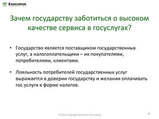 Зачем	
  государству	
  заботиться	
  о	
  высоком	
  
качестве	
  сервиса	
  в	
  госуслугах?	
  
•  Государство	
  является	
  поставщиком	
  государственных	
  
услуг,	
  а	
  налогоплательщики	
  –	
  их	
  покупателями,	
  
потребителями,	
  клиентами.	
  
•  Лояльность	
  потребителей	
  государственных	
  услуг	
  
выражается	
  в	
  доверии	
  государству	
  и	
  желании	
  оплачивать	
  
гос.услуги	
  в	
  форме	
  налогов.	
  

©	
  2013	
  Copyright	
  ExecuFve	
  ConsulFng	
  

4	
  

 