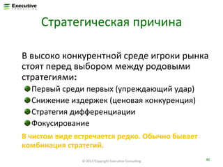 Стратегическая	
  причина	
  
	
   	
  В	
  высоко	
  конкурентной	
  среде	
  игроки	
  рынка	
  
стоят	
  перед	
  выбором	
  между	
  родовыми	
  
стратегиями:	
  
"
"
"
"

 Первый	
  среди	
  первых	
  (упреждающий	
  удар)	
  
 Снижение	
  издержек	
  (ценовая	
  конкуренция)	
  
 Стратегия	
  дифференциации	
  
 Фокусирование	
  

	
  В	
  чистом	
  виде	
  встречается	
  редко.	
  Обычно	
  бывает	
  
комбинация	
  стратегий.	
  
©	
  2013	
  Copyright	
  ExecuFve	
  ConsulFng	
  

40	
  

 