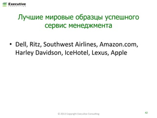 Лучшие мировые образцы успешного
сервис менеджмента
•  Dell,	
  Ritz,	
  Southwest	
  Airlines,	
  Amazon.com,	
  
Harley	
  Davidson,	
  IceHotel,	
  Lexus,	
  Apple	
  

©	
  2013	
  Copyright	
  ExecuFve	
  ConsulFng	
  

42	
  

 