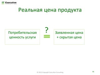 Реальная	
  цена	
  продукта	
  

Потребительская	
  
ценность	
  услуги	
  
	
  

?	
  

Заявленная	
  цена	
  
+	
  скрытая	
  цена	
  
	
  

©	
  2013	
  Copyright	
  ExecuFve	
  ConsulFng	
  

46	
  

 