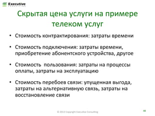 Скрытая	
  цена	
  услуги	
  на	
  примере	
  
телеком	
  услуг	
  
•  Стоимость	
  контрактирования:	
  затраты	
  времени	
  
•  Стоимость	
  подключения:	
  затраты	
  времени,	
  
приобретение	
  абонентского	
  устройства,	
  другое	
  
•  Стоимость	
  	
  пользования:	
  затраты	
  на	
  процессы	
  
оплаты,	
  затраты	
  на	
  эксплуатацию	
  
•  Стоимость	
  перебоев	
  связи:	
  упущенная	
  выгода,	
  
затраты	
  на	
  альтернативную	
  связь,	
  затраты	
  на	
  
восстановление	
  связи	
  
©	
  2013	
  Copyright	
  ExecuFve	
  ConsulFng	
  

48	
  

 