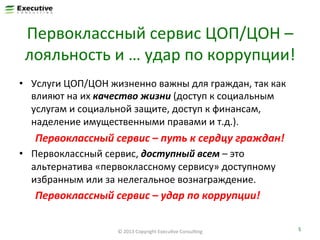 Первоклассный	
  сервис	
  ЦОП/ЦОН	
  –	
  
лояльность	
  и	
  …	
  удар	
  по	
  коррупции!	
  
•  Услуги	
  ЦОП/ЦОН	
  жизненно	
  важны	
  для	
  граждан,	
  так	
  как	
  
влияют	
  на	
  их	
  качество	
  жизни	
  (доступ	
  к	
  социальным	
  
услугам	
  и	
  социальной	
  защите,	
  доступ	
  к	
  финансам,	
  
наделение	
  имущественными	
  правами	
  и	
  т.д.).	
  

Первоклассный	
  сервис	
  –	
  путь	
  к	
  сердцу	
  граждан!	
  
•  Первоклассный	
  сервис,	
  доступный	
  всем	
  –	
  это	
  
альтернатива	
  «первоклассному	
  сервису»	
  доступному	
  
избранным	
  или	
  за	
  нелегальное	
  вознаграждение.	
  

Первоклассный	
  сервис	
  –	
  удар	
  по	
  коррупции!	
  
©	
  2013	
  Copyright	
  ExecuFve	
  ConsulFng	
  

5	
  

 