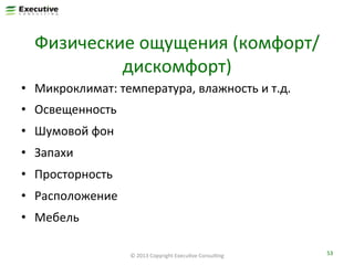Физические	
  ощущения	
  (комфорт/
дискомфорт)	
  
•  Микроклимат:	
  температура,	
  влажность	
  и	
  т.д.	
  
•  Освещенность	
  
•  Шумовой	
  фон	
  
•  Запахи	
  
•  Просторность	
  
•  Расположение	
  
•  Мебель	
  
©	
  2013	
  Copyright	
  ExecuFve	
  ConsulFng	
  

53	
  

 
