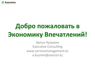 Добро	
  пожаловать	
  в	
  
Экономику	
  Впечатлений!	
  
Артык	
  Кузьмин	
  
ExecuFve	
  ConsulFng	
  
www.servicemanagement.kz	
  
a.kuzmin@execon.kz	
  

 
