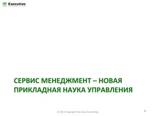СЕРВИС	
  МЕНЕДЖМЕНТ	
  –	
  НОВАЯ	
  
ПРИКЛАДНАЯ	
  НАУКА	
  УПРАВЛЕНИЯ	
  
©	
  2013	
  Copyright	
  ExecuFve	
  ConsulFng	
  

6	
  

 