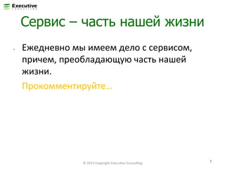 Сервис – часть нашей жизни
• 

Ежедневно	
  мы	
  имеем	
  дело	
  с	
  сервисом,	
  
причем,	
  преобладающую	
  часть	
  нашей	
  
жизни.	
  
	
  Прокомментируйте…	
  	
  

©	
  2013	
  Copyright	
  ExecuFve	
  ConsulFng	
  

7	
  

 