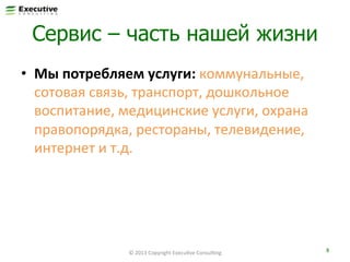 Сервис – часть нашей жизни
•  Мы	
  потребляем	
  услуги:	
  коммунальные,	
  
сотовая	
  связь,	
  транспорт,	
  дошкольное	
  
воспитание,	
  медицинские	
  услуги,	
  охрана	
  
правопорядка,	
  рестораны,	
  телевидение,	
  
интернет	
  и	
  т.д.	
  

©	
  2013	
  Copyright	
  ExecuFve	
  ConsulFng	
  

8	
  

 