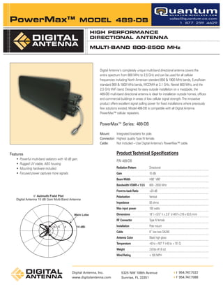 PowerMax™                                               MODEL 489-DB
                                                         HIGH PERFORMANCE
                                                         DIRECTIONAL ANTENNA

                                                         MULTI-BAND 800-2500 MHz




                                                               Digital Antenna's completely unique multi-band directional antenna covers the
                                                               entire spectrum from 800 MHz to 2.5 GHz and can be used for all cellular
                                                               frequencies including North American standard 850 & 1900 MHz bands, Euro/Asian
                                                               standard 900 & 1800 MHz bands, WCDMA at 2.1 GHz, Nextel 800 MHz, and the
                                                               2.5 GHz WiFi band. Designed for easy outside installation on a mast/pole, the
                                                               489-DB multi-band directional antenna is ideal for installation outside homes, offices
                                                               and commercial buildings in areas of low cellular signal strength. The innovative
                                                               product offers excellent signal pulling power for fixed installations where previously
                                                               few solutions existed. Model 489-DB is compatible with all Digital Antenna
                                                               PowerMax™ cellular repeaters.


                                                               PowerMax™ Series: 489-DB

                                                               Mount:     Integrated brackets for pole.
                                                               Connector: Highest quality Type N female.
                                                               Cable:     Not included – Use Digital Antenna’s PowerMax™ cable.


Features                                                                    Product Technical Specifications
   •   Powerful multi-band radiators with 10 dB gain.
                                                                            P/N 489-DB
   •   Rugged UV stable, ABS housing.
   •   Mounting hardware included.                                          Radiation Pattern         Directional
                                                                            ------------------------------------------------------------------------
   •   Focused power captures more signals.                                 Gain                      10 dBi
                                                                            ------------------------------------------------------------------------
                                                                            Beam Width                H80˚ V60˚
                                                                            ------------------------------------------------------------------------
                                                                            Bandwidth VSWR < 1.5:5 800 - 2500 MHz
                                                                            ------------------------------------------------------------------------
                                                                            Front-to-back Ratio       >23 dB
                                                                            ------------------------------------------------------------------------
                                                                            Polarization              Vertical
                                                                            ------------------------------------------------------------------------
                                                                            Impedance                 50 ohms
                                                                            ------------------------------------------------------------------------
                                                                            Max input power           100 watts
                                                                            ------------------------------------------------------------------------
                                                                            Dimensions                18" l x 8.5” h x 2.5” d (457 x 216 x 63.5 mm)
                                                                            ------------------------------------------------------------------------
                                                                            RF Connector              Type N female
                                                                            ------------------------------------------------------------------------
                                                                            Installation              Pole mount
                                                                            ------------------------------------------------------------------------
                                                                            Cable                     6” low loss DA240
                                                                            ------------------------------------------------------------------------
                                                                            Antenna Color             Black high gloss
                                                                            ------------------------------------------------------------------------
                                                                            Temperature               -40 to +167˚ F (-40 to + 75˚ C)
                                                                            ------------------------------------------------------------------------
                                                                            Weight                    2.6 lbs (41.8 oz)
                                                                            ------------------------------------------------------------------------
                                                                            Wind Rating               > 100 MPH
                                                                            ------------------------------------------------------------------------



                                                Digital Antenna, Inc.                                                          t 954.747.7022
                                                                                                                           L




                                                                                5325 NW 108th Avenue
                                                                                                                               f 954.747.7088
                                                                                                                           L




                                                www.digitalantenna.com          Sunrise, FL 33351
 