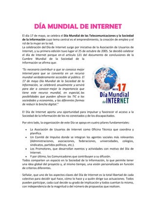 DÍA MUNDIAL DE INTERNET
El día 17 de mayo, se celebra el Día Mundial de las Telecomunicaciones y la Sociedad
de la Información cuyo tema central es el emprendimiento, la creación de empleo y el
rol de la mujer en la red.
La celebración del Día de Internet surge por iniciativa de la Asociación de Usuarios de
Internet, y su primera edición tuvo lugar el 25 de octubre de 2005. Se decidió celebrar
el día de Internet porque en el artículo 121 del documento de conclusiones de la
Cumbre Mundial de la Sociedad de la
Información se afirma que:
“Es necesario contribuir a que se conozca mejor
Internet para que se convierta en un recurso
mundial verdaderamente accesible al público. El
17 de mayo Día Mundial de la Sociedad de la
Información, se celebrará anualmente y servirá
para dar a conocer mejor la importancia que
tiene este recurso mundial, en especial, las
posibilidades que pueden ofrecer las TIC a las
sociedades y economías, y las diferentes formas
de reducir la brecha digital.”
El Día de Internet aporta una oportunidad para impulsar y favorecer el acceso a la
Sociedad de la Información de los no conectados y de los discapacitados.
Por otro lado, la organización de este Día se apoya en cuatro pilares fundamentales:
 La Asociación de Usuarios de Internet como Oficina Técnica que coordina y
planifica.
 Un Comité de Impulso donde se integran los agentes sociales más relevantes
(Administraciones, asociaciones, federaciones, universidades, colegios,
sindicatos, partidos políticos, etc.).
 Los Promotores, que desarrollan eventos y actividades con motivo del Día de
Internet.
 Y por último, los Comunicadores que contribuyen a su difusión.
Todos comparten un espacio en la Sociedad de la Información, lo que permite tener
una idea global del proyecto y, al mismo tiempo, una visión personalizada en función
de criterios diferentes.
Señalar, que uno de los aspectos claves del Día de Internet es la total libertad de cada
colectivo para decidir qué hace, cómo lo hace y a quién dirige sus actuaciones. Todos
pueden participar, cada cual decide su grado de implicación y todos cuentan lo mismo,
con independencia de la magnitud o del número de propuestas que realicen.
 
