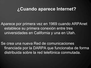 ¿Cuando aparece Internet?
Aparece por primera vez en 1969 cuando ARPAnet
establece su primera conexión entre tres
universidades en California y una en Utah.
Se crea una nueva Red de comunicaciones
financiada por la DARPA que funcionaba de forma
distribuida sobre la red telefónica conmutada.
 