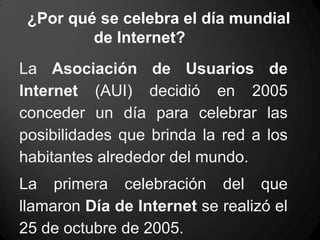 ¿Por qué se celebra el día mundial
de Internet?
La Asociación de Usuarios de
Internet (AUI) decidió en 2005
conceder un día para celebrar las
posibilidades que brinda la red a los
habitantes alrededor del mundo.
La primera celebración del que
llamaron Día de Internet se realizó el
25 de octubre de 2005.
 