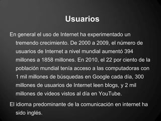 Usuarios
En general el uso de Internet ha experimentado un
tremendo crecimiento. De 2000 a 2009, el número de
usuarios de Internet a nivel mundial aumentó 394
millones a 1858 millones. En 2010, el 22 por ciento de la
población mundial tenía acceso a las computadoras con
1 mil millones de búsquedas en Google cada día, 300
millones de usuarios de Internet leen blogs, y 2 mil
millones de videos vistos al día en YouTube.
El idioma predominante de la comunicación en internet ha
sido inglés.
 