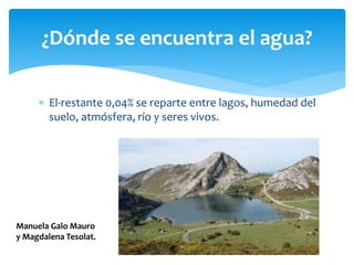  El-restante 0,04% se reparte entre lagos, humedad del
suelo, atmósfera, río y seres vivos.
¿Dónde se encuentra el agua?
Manuela Galo Mauro
y Magdalena Tesolat.
 