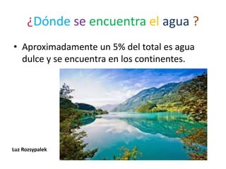 ¿Dónde se encuentra el agua ?
• Aproximadamente un 5% del total es agua
dulce y se encuentra en los continentes.
Luz Rozsypalek
 