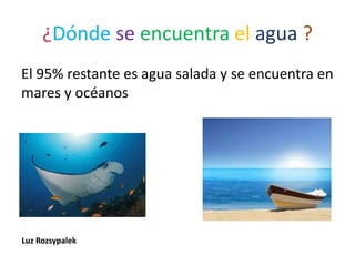 ¿Dónde se encuentra el agua ?
El 95% restante es agua salada y se encuentra en
mares y océanos
Luz Rozsypalek
 