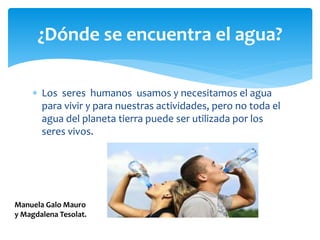  Los seres humanos usamos y necesitamos el agua
para vivir y para nuestras actividades, pero no toda el
agua del planeta tierra puede ser utilizada por los
seres vivos.
¿Dónde se encuentra el agua?
Manuela Galo Mauro
y Magdalena Tesolat.
 