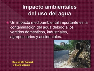  Un impacto medioambiental importante es la
contaminación del agua debido a los
vertidos domésticos, industriales,
agropecuarios y accidentales.
Denise Mc Comark
y Clara Vicente
 