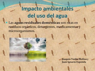 Impacto ambientales
del uso del agua
 Las aguas residuales domésticas son ricas en
residuos orgánicos, detergentes, medicamentos y
microorganismos.
Joaquín Vuelta Molina y
Juan Ignacio Esponda
 