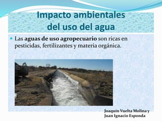  Las aguas de uso agropecuario son ricas en
pesticidas, fertilizantes y materia orgánica.
Impacto ambientales
del uso del agua
Joaquín Vuelta Molina y
Juan Ignacio Esponda
 
