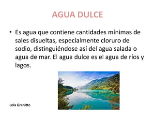 AGUA DULCE
• Es agua que contiene cantidades mínimas de
sales disueltas, especialmente cloruro de
sodio, distinguiéndose así del agua salada o
agua de mar. El agua dulce es el agua de ríos y
lagos.
Lola Granitto
 