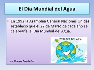 El Día Mundial del Agua
• En 1992 la Asamblea General Naciones Unidas
estableció que el 22 de Marzo de cada año se
celebraría el Día Mundial del Agua.
Luna Alonso y Ornella Curti
 