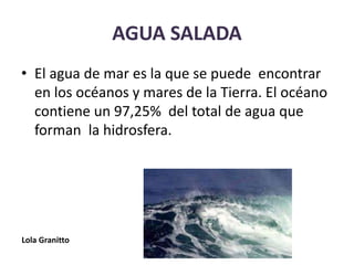 AGUA SALADA
• El agua de mar es la que se puede encontrar
en los océanos y mares de la Tierra. El océano
contiene un 97,25% del total de agua que
forman la hidrosfera.
Lola Granitto
 