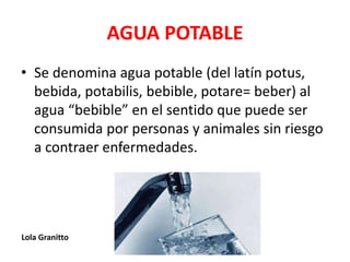 AGUA POTABLE
• Se denomina agua potable (del latín potus,
bebida, potabilis, bebible, potare= beber) al
agua “bebible” en el sentido que puede ser
consumida por personas y animales sin riesgo
a contraer enfermedades.
Lola Granitto
 