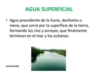 AGUA SUPERFICIAL
• Agua procedente de la lluvia, deshielos o
nieve, que corre por la superficie de la tierra,
formando los ríos y arroyos, que finalmente
terminan en el mar y los océanos.
Lola Granitto
 