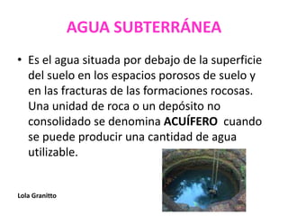 AGUA SUBTERRÁNEA
• Es el agua situada por debajo de la superficie
del suelo en los espacios porosos de suelo y
en las fracturas de las formaciones rocosas.
Una unidad de roca o un depósito no
consolidado se denomina ACUÍFERO cuando
se puede producir una cantidad de agua
utilizable.
Lola Granitto
 
