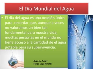 El Día Mundial del Agua
• El día del agua es una ocasión única
para recordar que, aunque a veces
no valoramos un bien tan
fundamental para nuestra vida,
muchas personas en el mundo no
tiene acceso a la cantidad de el agua
potable para su supervivencia.
Augusto Raíz y
Felipe Vega Rinaldi
 
