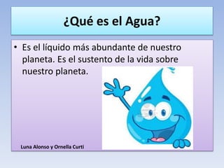¿Qué es el Agua?
• Es el líquido más abundante de nuestro
planeta. Es el sustento de la vida sobre
nuestro planeta.
Luna Alonso y Ornella Curti
 