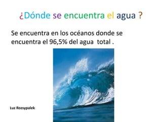 ¿Dónde se encuentra el agua ?
Se encuentra en los océanos donde se
encuentra el 96,5% del agua total .
Luz Rozsypalek
 